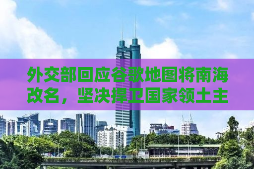 外交部回应谷歌地图将南海改名，坚决捍卫国家领土主权和海洋权益