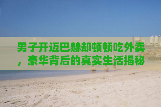 男子开迈巴赫却顿顿吃外卖，豪华背后的真实生活揭秘
