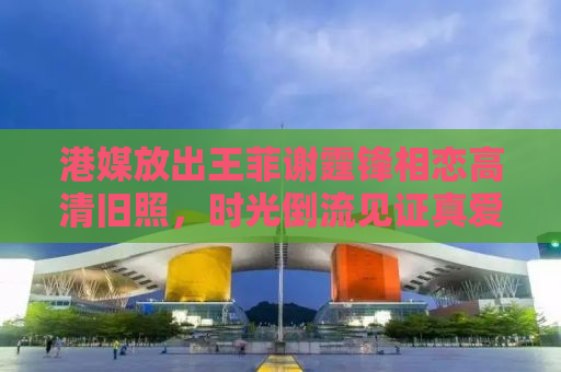 港媒放出王菲谢霆锋相恋高清旧照，时光倒流见证真爱无敌