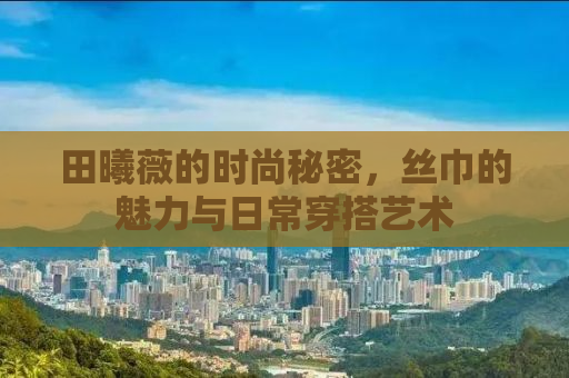 田曦薇的时尚秘密，丝巾的魅力与日常穿搭艺术