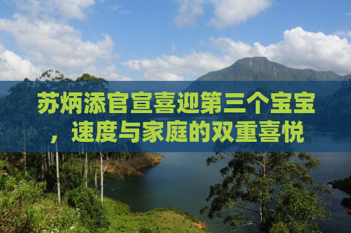 苏炳添官宣喜迎第三个宝宝，速度与家庭的双重喜悦