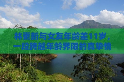 林更新与女友年龄差11岁，一段跨越年龄界限的真挚情感