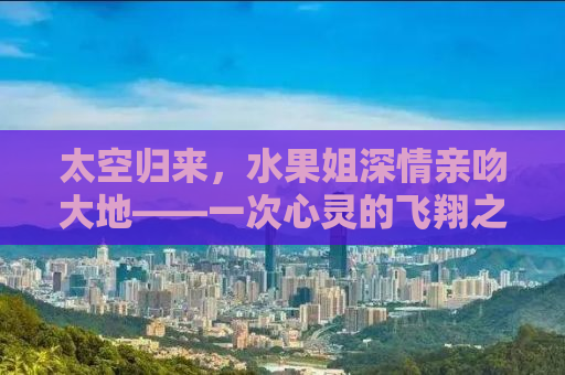 太空归来，水果姐深情亲吻大地——一次心灵的飞翔之旅