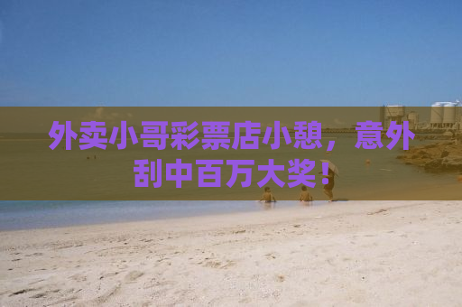 外卖小哥彩票店小憩，意外刮中百万大奖！