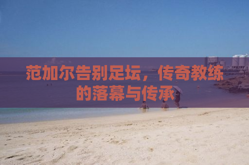 范加尔告别足坛，传奇教练的落幕与传承
