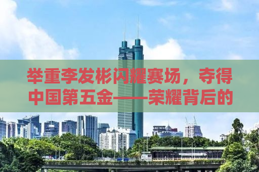 举重李发彬闪耀赛场，夺得中国第五金——荣耀背后的奋斗与坚持