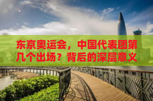 东京奥运会，中国代表团第几个出场？背后的深层意义与亮点
