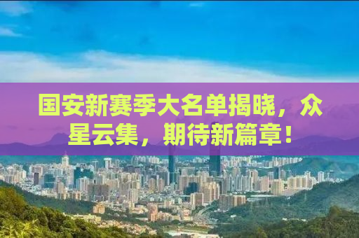国安新赛季大名单揭晓，众星云集，期待新篇章！