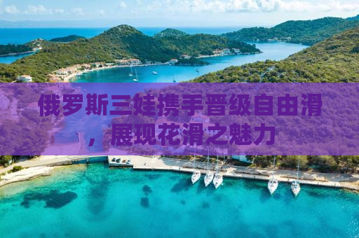 俄罗斯三娃携手晋级自由滑，展现花滑之魅力
