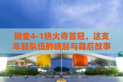 掘金4-1热火夺首冠，这支年轻队伍的崛起与背后故事