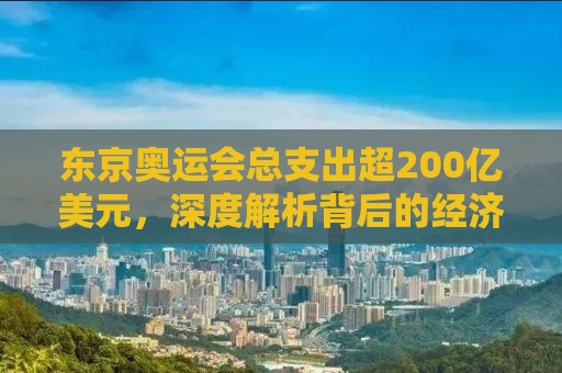 东京奥运会总支出超200亿美元，深度解析背后的经济与社会影响