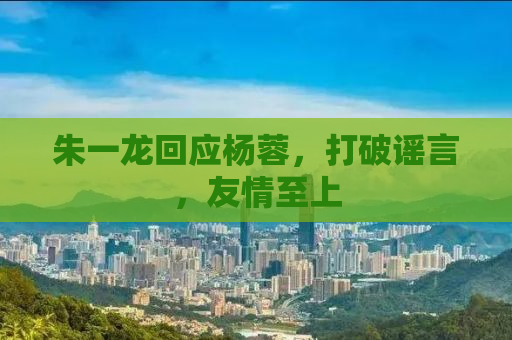 朱一龙回应杨蓉，打破谣言，友情至上