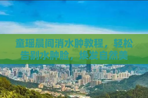 童瑶晨间消水肿教程，轻松告别水肿脸，焕发自然美