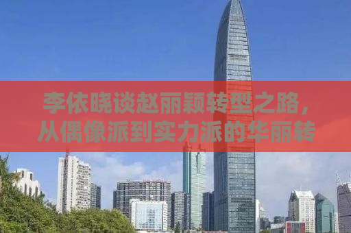 李依晓谈赵丽颖转型之路，从偶像派到实力派的华丽转身