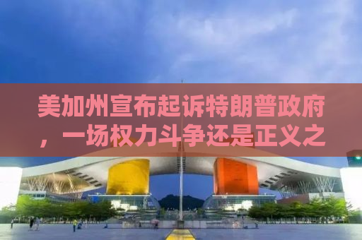 美加州宣布起诉特朗普政府，一场权力斗争还是正义之举？
