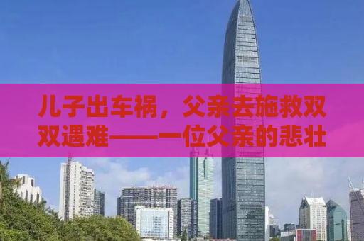 儿子出车祸，父亲去施救双双遇难——一位父亲的悲壮与无私