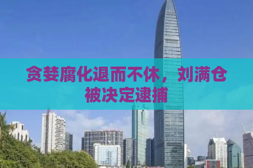 贪婪腐化退而不休，刘满仓被决定逮捕
