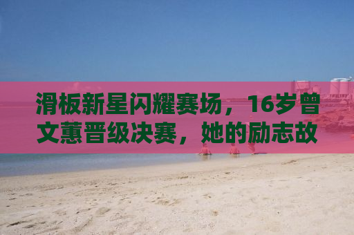 滑板新星闪耀赛场，16岁曾文蕙晋级决赛，她的励志故事点燃青春激情！