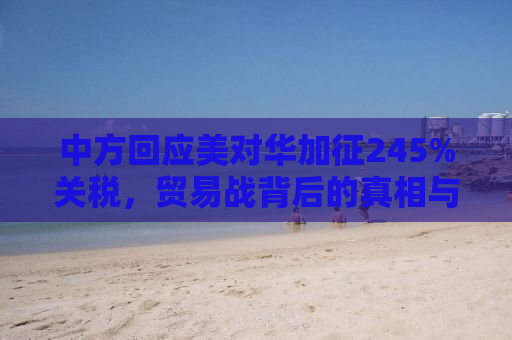 中方回应美对华加征245%关税，贸易战背后的真相与挑战