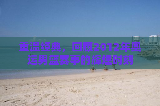 重温经典，回顾2012年奥运男篮赛事的辉煌时刻