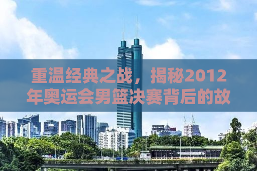 重温经典之战，揭秘2012年奥运会男篮决赛背后的故事与传奇