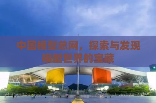 中国模型总网，探索与发现模型世界的宝藏