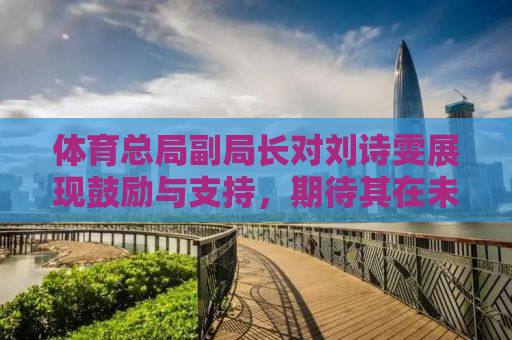 体育总局副局长对刘诗雯展现鼓励与支持，期待其在未来再创佳绩