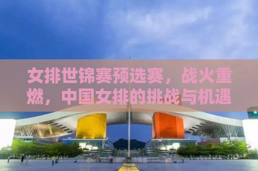 女排世锦赛预选赛，战火重燃，中国女排的挑战与机遇