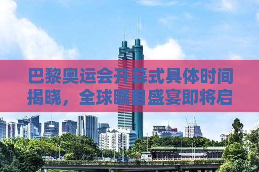 巴黎奥运会开幕式具体时间揭晓，全球瞩目盛宴即将启幕！