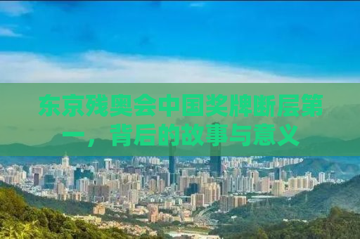 东京残奥会中国奖牌断层第一，背后的故事与意义
