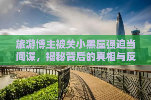 旅游博主被关小黑屋强迫当间谍，揭秘背后的真相与反思