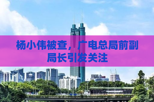 杨小伟被查，广电总局前副局长引发关注