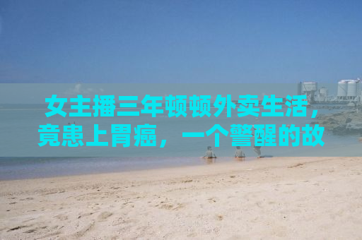 女主播三年顿顿外卖生活，竟患上胃癌，一个警醒的故事