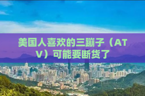 美国人喜欢的三蹦子（ATV）可能要断货了