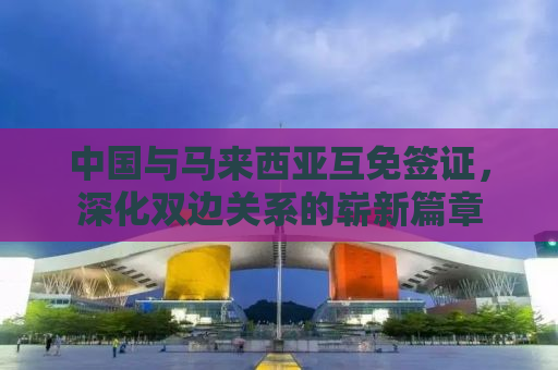 中国与马来西亚互免签证，深化双边关系的崭新篇章