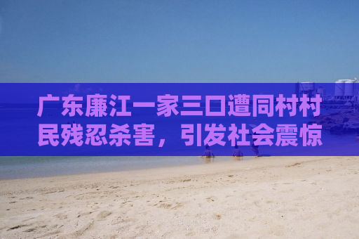 广东廉江一家三口遭同村村民残忍杀害，引发社会震惊！