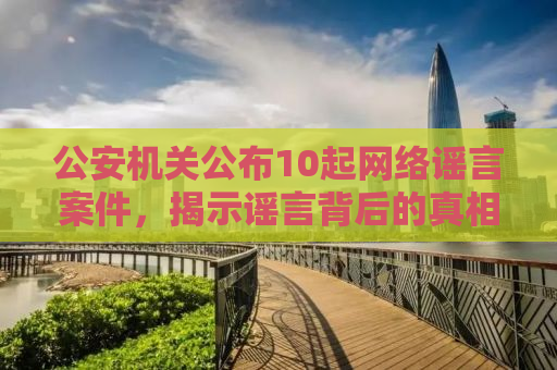 公安机关公布10起网络谣言案件，揭示谣言背后的真相与法治力量