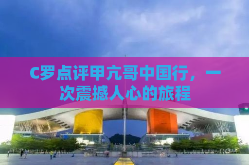 C罗点评甲亢哥中国行，一次震撼人心的旅程