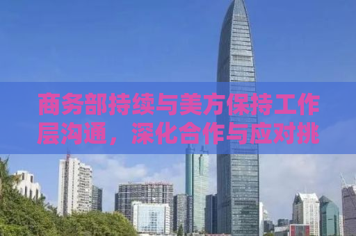 商务部持续与美方保持工作层沟通，深化合作与应对挑战