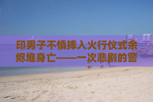 印男子不慎摔入火行仪式余烬堆身亡——一次悲剧的警示
