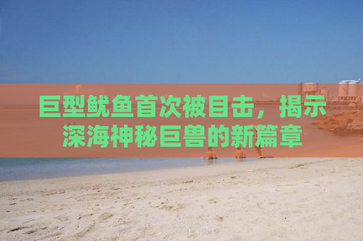 巨型鱿鱼首次被目击，揭示深海神秘巨兽的新篇章