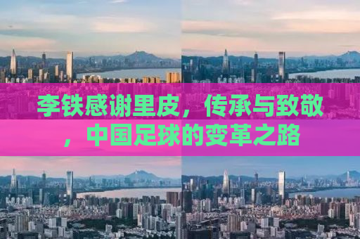李铁感谢里皮，传承与致敬，中国足球的变革之路