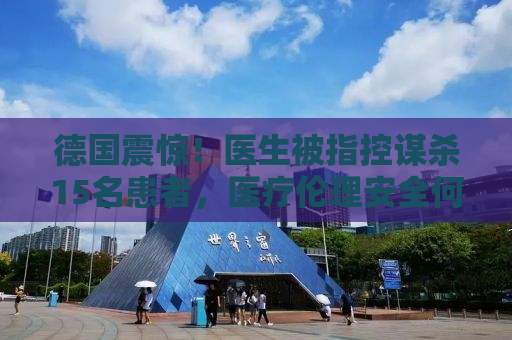 德国震惊！医生被指控谋杀15名患者，医疗伦理安全何在？