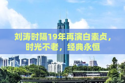 刘涛时隔19年再演白素贞，时光不老，经典永恒
