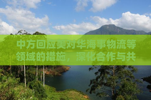 中方回应美对华海事物流等领域的措施，深化合作与共同发展的必要性
