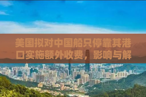 美国拟对中国船只停靠其港口实施额外收费，影响与解析