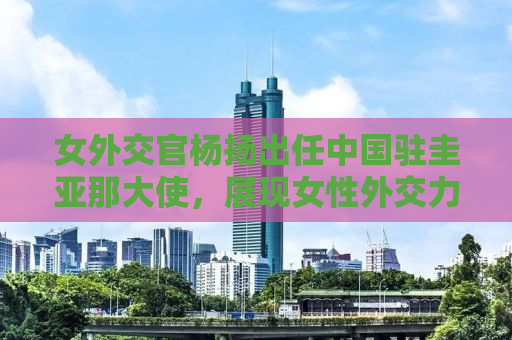 女外交官杨扬出任中国驻圭亚那大使，展现女性外交力量的新时代典范