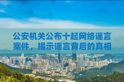 公安机关公布十起网络谣言案件，揭示谣言背后的真相与法治力量