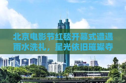 北京电影节红毯开幕式遭遇雨水洗礼，星光依旧璀璨夺目