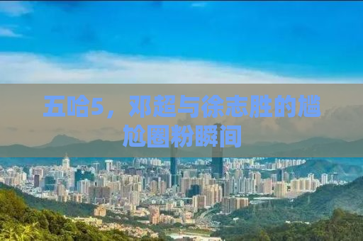 五哈5，邓超与徐志胜的尴尬圈粉瞬间